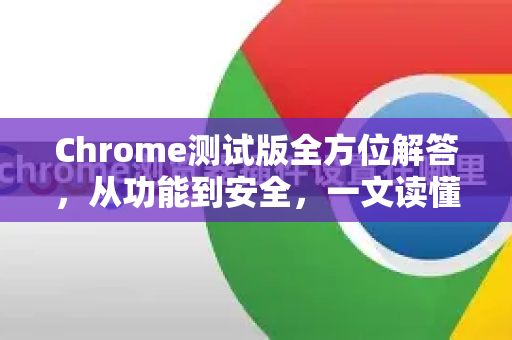 Chrome测试版全方位解答，从功能到安全，一文读懂