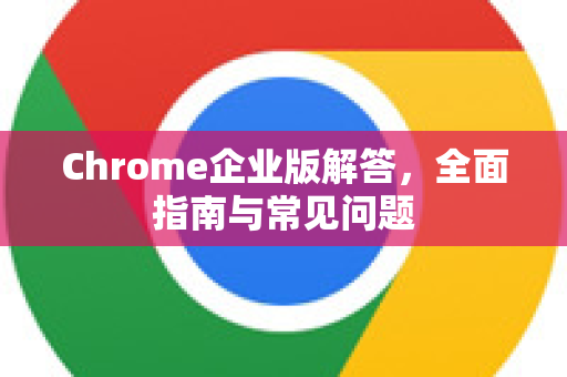 Chrome企业版解答，全面指南与常见问题