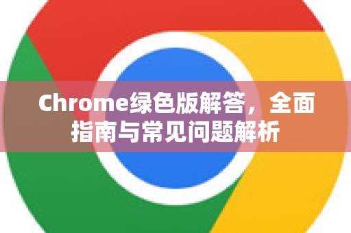 Chrome绿色版解答，全面指南与常见问题解析