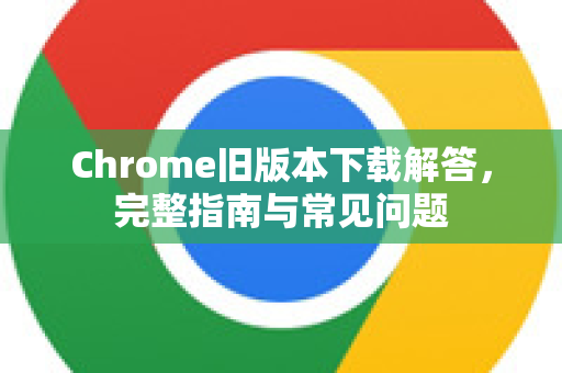 Chrome旧版本下载解答，完整指南与常见问题