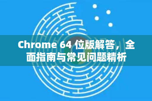 Chrome 64 位版解答，全面指南与常见问题精析