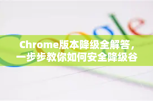 Chrome版本降级全解答，一步步教你如何安全降级谷歌浏览器