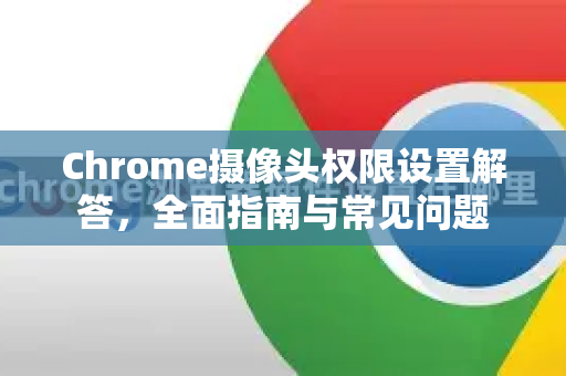 Chrome摄像头权限设置解答，全面指南与常见问题