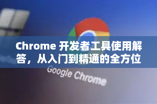 Chrome 开发者工具使用解答，从入门到精通的全方位指南