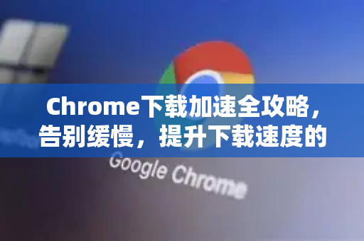 Chrome下载加速全攻略，告别缓慢，提升下载速度的终极解答
