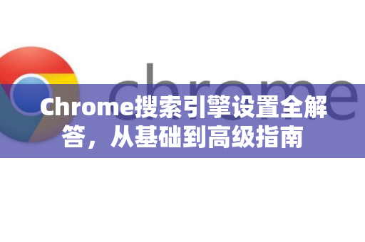 Chrome搜索引擎设置全解答，从基础到高级指南