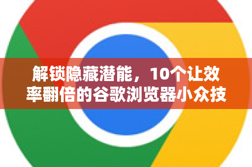 解锁隐藏潜能，10个让效率翻倍的谷歌浏览器小众技巧，你知道几个？