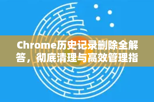 Chrome历史记录删除全解答，彻底清理与高效管理指南
