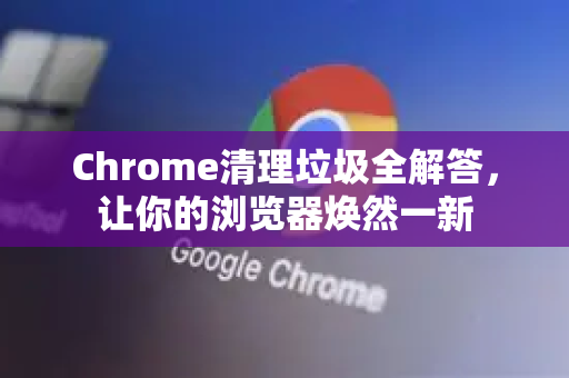 Chrome清理垃圾全解答，让你的浏览器焕然一新