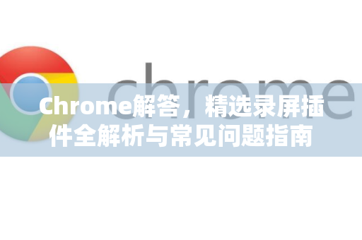 Chrome解答，精选录屏插件全解析与常见问题指南