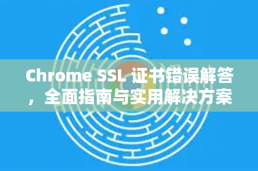 Chrome SSL 证书错误解答，全面指南与实用解决方案