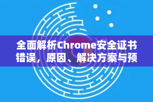全面解析Chrome安全证书错误，原因、解决方案与预防措施