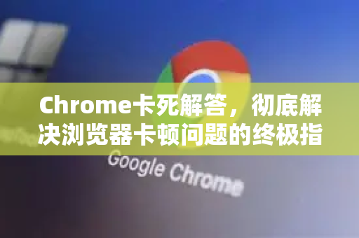 Chrome卡死解答，彻底解决浏览器卡顿问题的终极指南