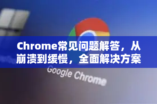 Chrome常见问题解答，从崩溃到缓慢，全面解决方案汇总