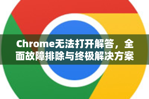 Chrome无法打开解答，全面故障排除与终极解决方案-第1张图片-谷歌浏览器中文|Google2026官网最新版