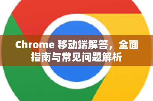 Chrome 移动端解答，全面指南与常见问题解析