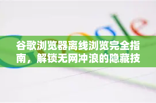 谷歌浏览器离线浏览完全指南，解锁无网冲浪的隐藏技能