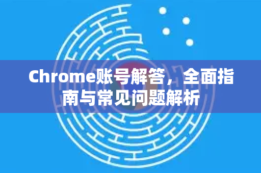Chrome账号解答，全面指南与常见问题解析
