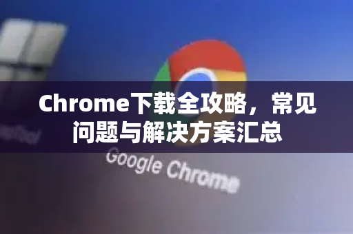 Chrome下载全攻略，常见问题与解决方案汇总