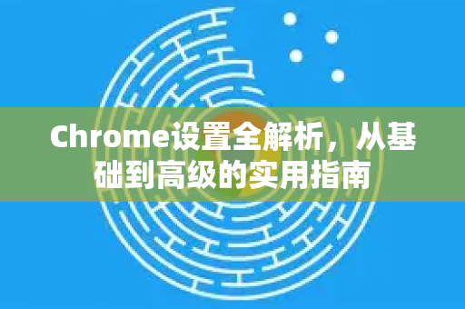 Chrome设置全解析，从基础到高级的实用指南