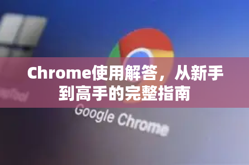 Chrome使用解答，从新手到高手的完整指南