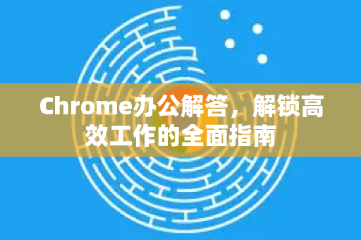 Chrome办公解答，解锁高效工作的全面指南-第1张图片-谷歌浏览器中文|Google2026官网最新版
