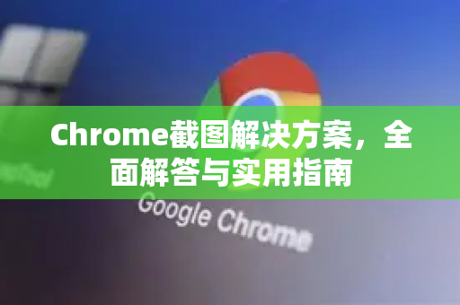 Chrome截图解决方案，全面解答与实用指南-第1张图片-谷歌浏览器中文|Google2026官网最新版
