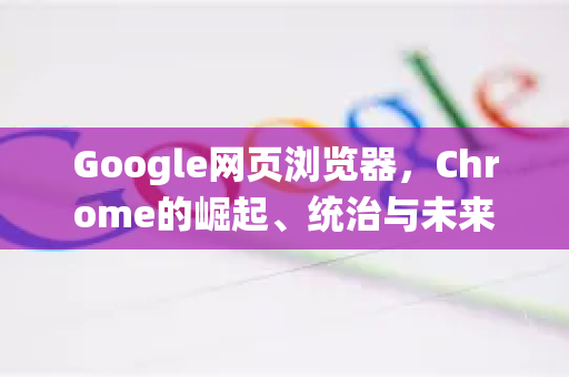 Google网页浏览器，Chrome的崛起、统治与未来