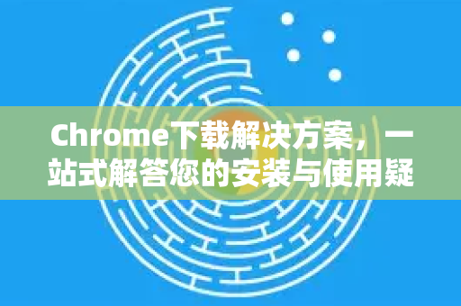 Chrome下载解决方案，一站式解答您的安装与使用疑问