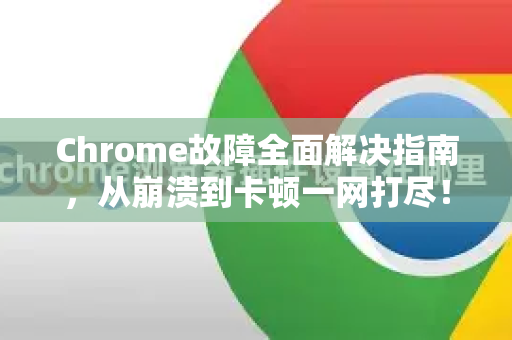 Chrome故障全面解决指南，从崩溃到卡顿一网打尽！