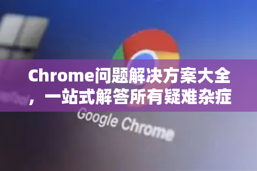 Chrome问题解决方案大全，一站式解答所有疑难杂症