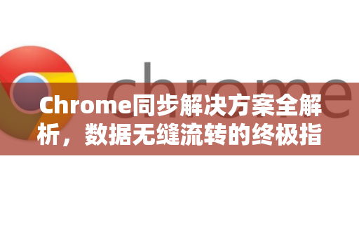 Chrome同步解决方案全解析，数据无缝流转的终极指南