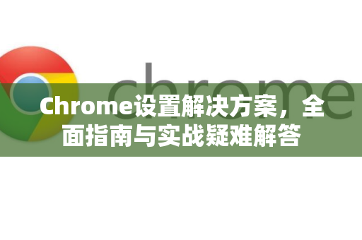 Chrome设置解决方案，全面指南与实战疑难解答