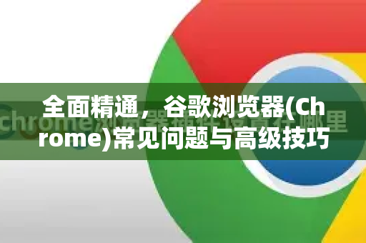 全面精通，谷歌浏览器(Chrome)常见问题与高级技巧一站式技术解答-第1张图片-谷歌浏览器中文|Google2026官网最新版
