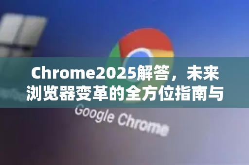 Chrome2025解答，未来浏览器变革的全方位指南与深度解析
