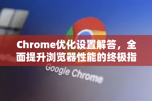 Chrome优化设置解答，全面提升浏览器性能的终极指南