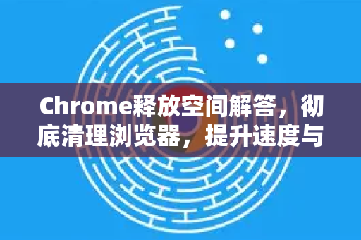 Chrome释放空间解答，彻底清理浏览器，提升速度与效率