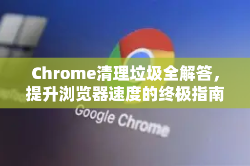 Chrome清理垃圾全解答，提升浏览器速度的终极指南