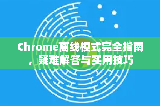 Chrome离线模式完全指南，疑难解答与实用技巧