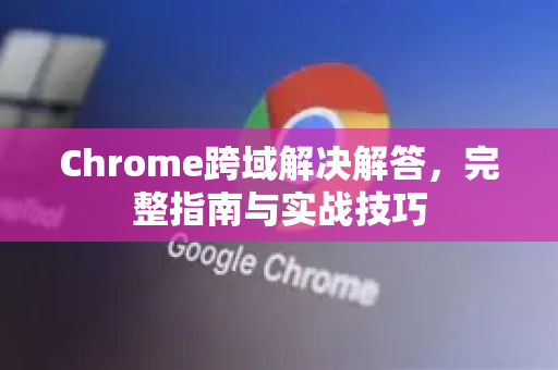 Chrome跨域解决解答，完整指南与实战技巧-第1张图片-谷歌浏览器中文|Google2026官网最新版