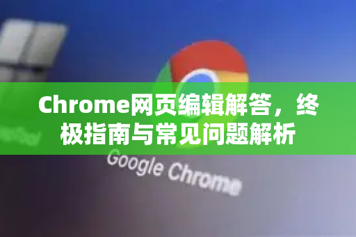 Chrome网页编辑解答，终极指南与常见问题解析