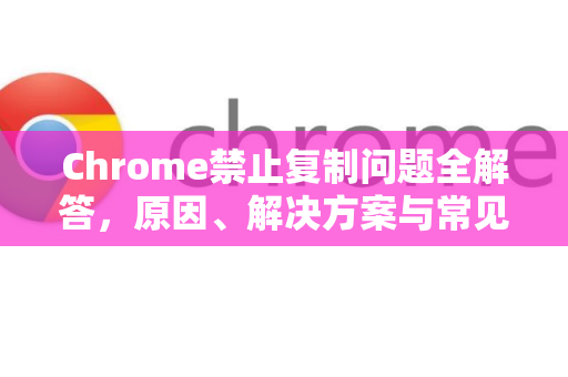 Chrome禁止复制问题全解答，原因、解决方案与常见问答