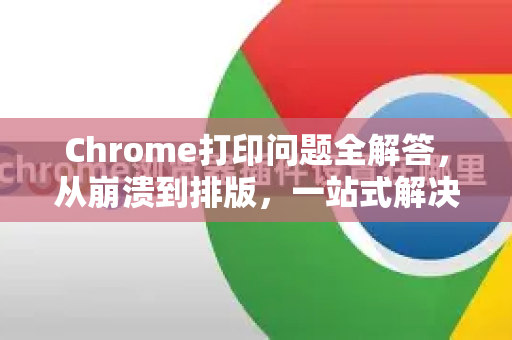 Chrome打印问题全解答，从崩溃到排版，一站式解决指南