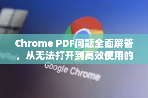 Chrome PDF问题全面解答，从无法打开到高效使用的终极指南