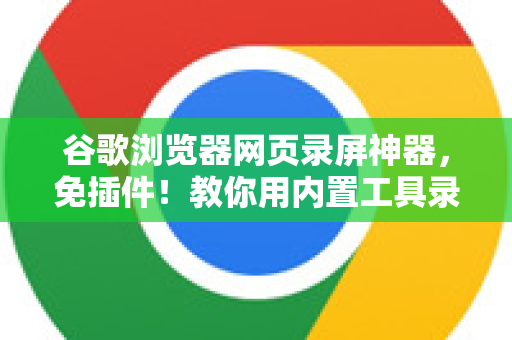 谷歌浏览器网页录屏神器，免插件！教你用内置工具录制高清视频