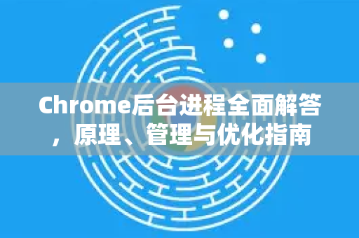 Chrome后台进程全面解答，原理、管理与优化指南