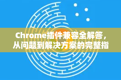 Chrome插件兼容全解答，从问题到解决方案的完整指南
