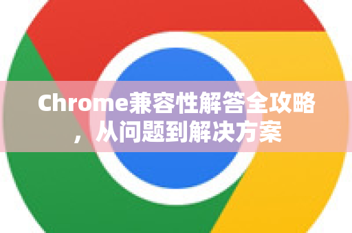 Chrome兼容性解答全攻略，从问题到解决方案