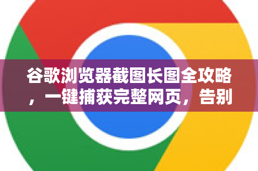 谷歌浏览器截图长图全攻略，一键捕获完整网页，告别拼接烦恼