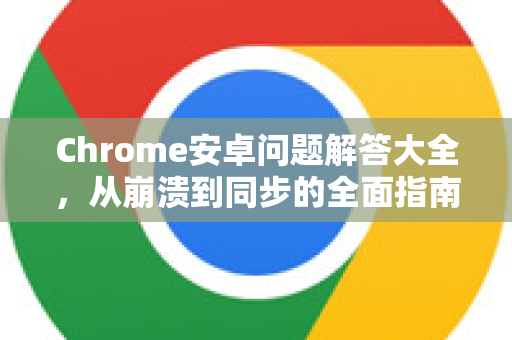 Chrome安卓问题解答大全，从崩溃到同步的全面指南